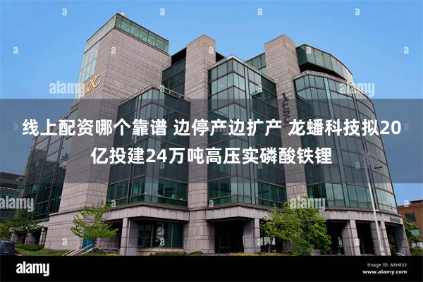 线上配资哪个靠谱 边停产边扩产 龙蟠科技拟20亿投建24万吨高压实磷酸铁锂