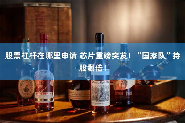股票杠杆在哪里申请 芯片重磅突发！“国家队”持股翻倍！