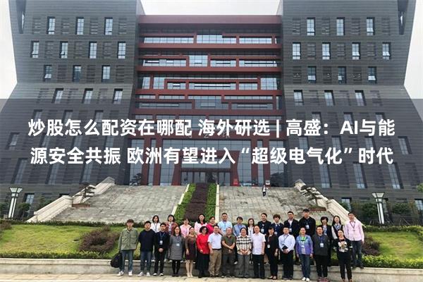 炒股怎么配资在哪配 海外研选 | 高盛：AI与能源安全共振 欧洲有望进入“超级电气化”时代