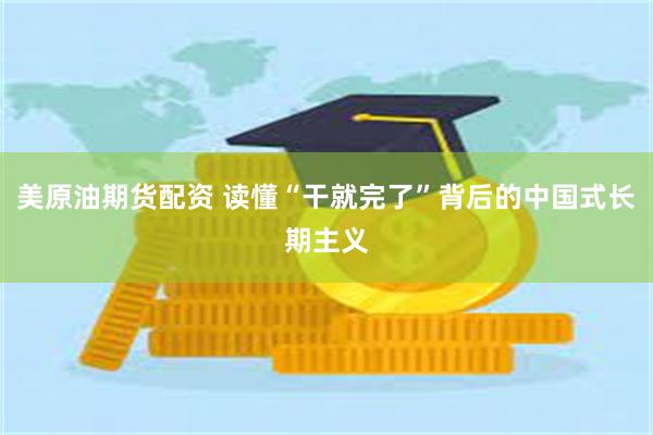美原油期货配资 读懂“干就完了”背后的中国式长期主义