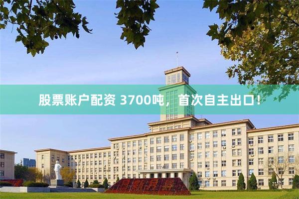 股票账户配资 3700吨，首次自主出口！