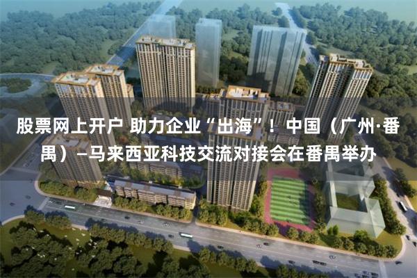 股票网上开户 助力企业“出海”！中国（广州·番禺）—马来西亚科技交流对接会在番禺举办
