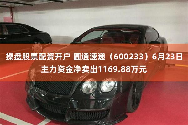 操盘股票配资开户 圆通速递（600233）6月23日主力资金净卖出1169.88万元