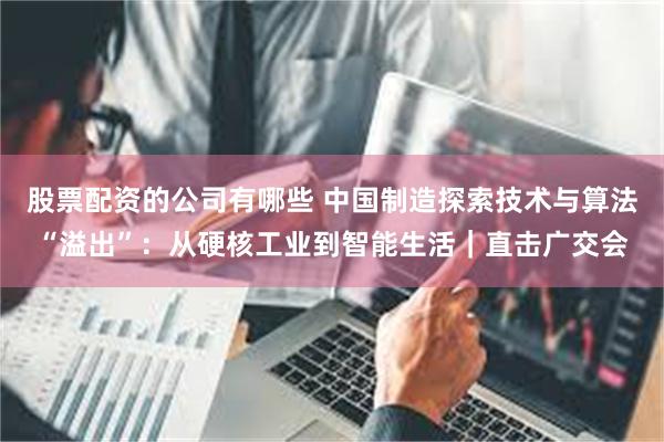 股票配资的公司有哪些 中国制造探索技术与算法“溢出”：从硬核工业到智能生活｜直击广交会
