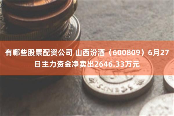 有哪些股票配资公司 山西汾酒（600809）6月27日主力资金净卖出2646.33万元