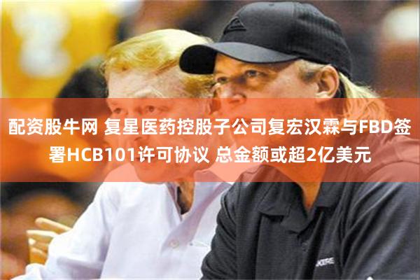 配资股牛网 复星医药控股子公司复宏汉霖与FBD签署HCB101许可协议 总金额或超2亿美元