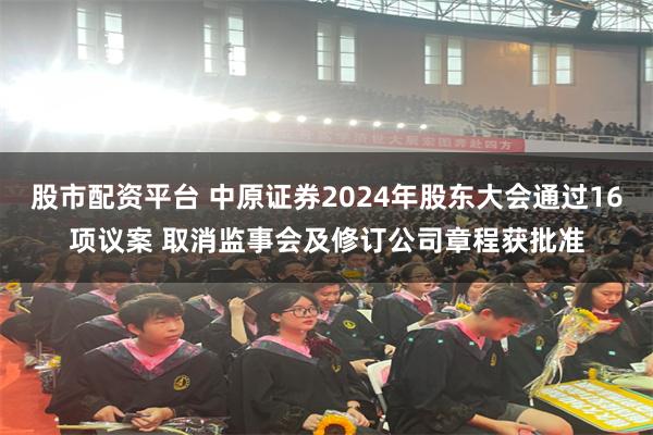 股市配资平台 中原证券2024年股东大会通过16项议案 取消监事会及修订公司章程获批准