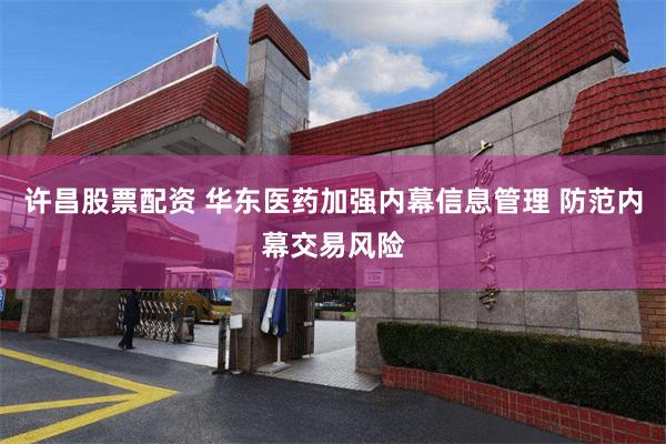 许昌股票配资 华东医药加强内幕信息管理 防范内幕交易风险