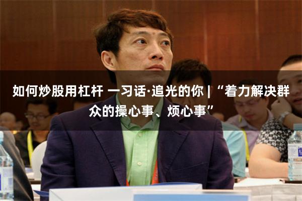 如何炒股用杠杆 一习话·追光的你 | “着力解决群众的操心事、烦心事”