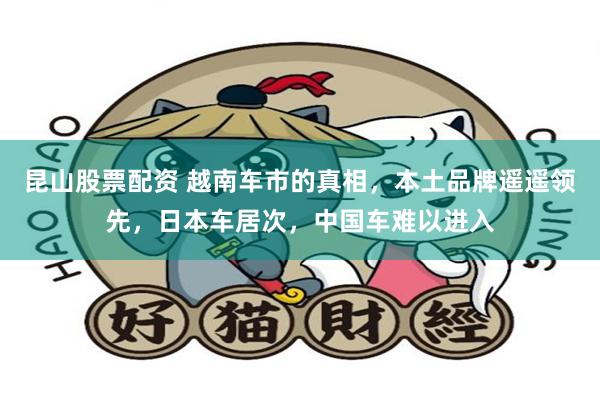 昆山股票配资 越南车市的真相，本土品牌遥遥领先，日本车居次，中国车难以进入