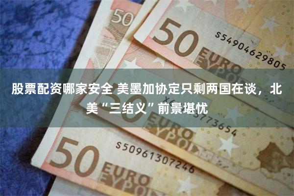 股票配资哪家安全 美墨加协定只剩两国在谈，北美“三结义”前景堪忧