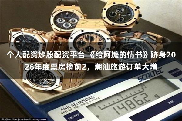 个人配资炒股配资平台 《给阿嬷的情书》跻身2026年度票房榜前2，潮汕旅游订单大增
