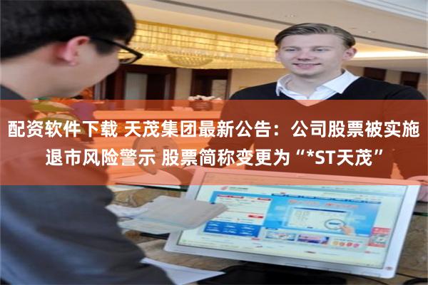 配资软件下载 天茂集团最新公告：公司股票被实施退市风险警示 股票简称变更为“*ST天茂”