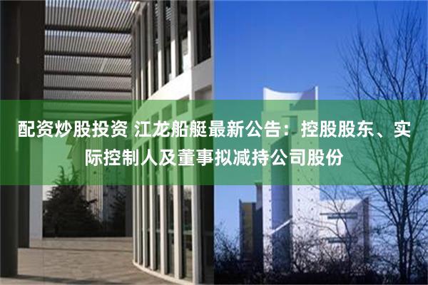 配资炒股投资 江龙船艇最新公告：控股股东、实际控制人及董事拟减持公司股份