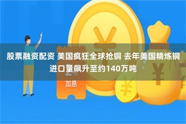 股票融资配资 美国疯狂全球抢铜 去年美国精炼铜进口量飙升至约140万吨