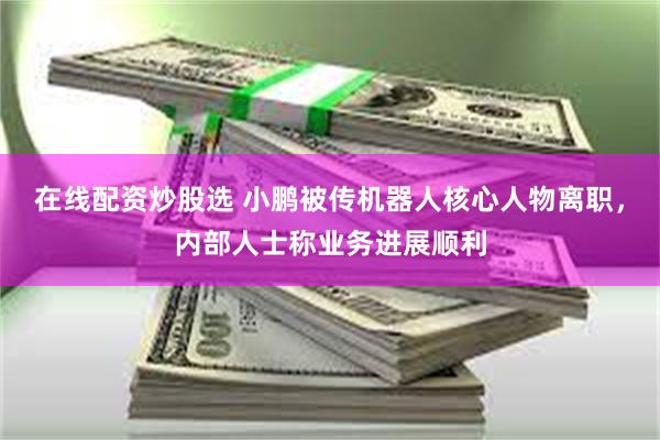 在线配资炒股选 小鹏被传机器人核心人物离职，内部人士称业务进展顺利