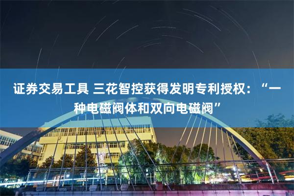 证券交易工具 三花智控获得发明专利授权：“一种电磁阀体和双向电磁阀”