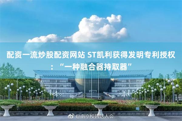 配资一流炒股配资网站 ST凯利获得发明专利授权：“一种融合器持取器”