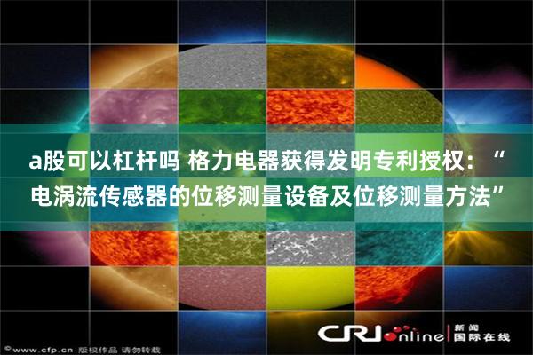 a股可以杠杆吗 格力电器获得发明专利授权：“电涡流传感器的位移测量设备及位移测量方法”