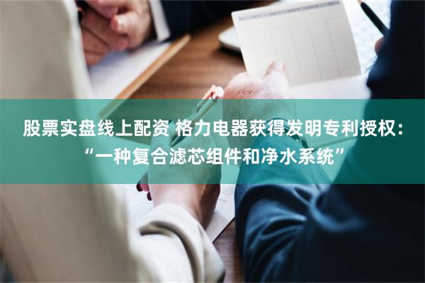 股票实盘线上配资 格力电器获得发明专利授权：“一种复合滤芯组件和净水系统”