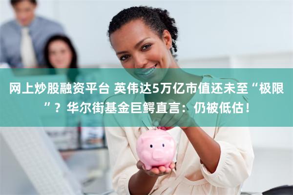 网上炒股融资平台 英伟达5万亿市值还未至“极限”？华尔街基金巨鳄直言：仍被低估！