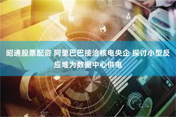 昭通股票配资 阿里巴巴接洽核电央企 探讨小型反应堆为数据中心供电
