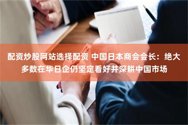 配资炒股网站选择配资 中国日本商会会长：绝大多数在华日企仍坚定看好并深耕中国市场