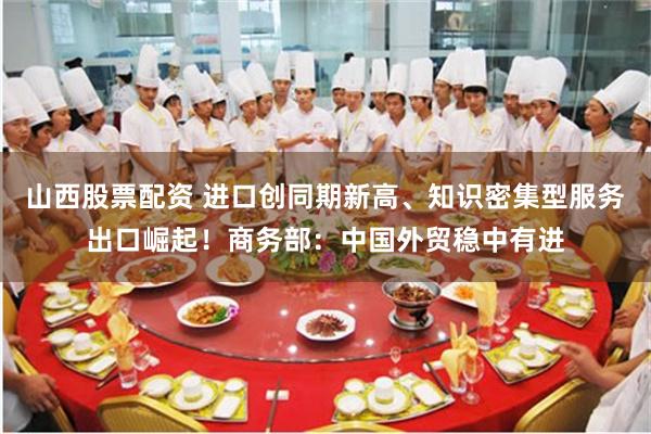 山西股票配资 进口创同期新高、知识密集型服务出口崛起！商务部：中国外贸稳中有进