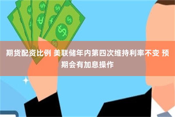 期货配资比例 美联储年内第四次维持利率不变 预期会有加息操作