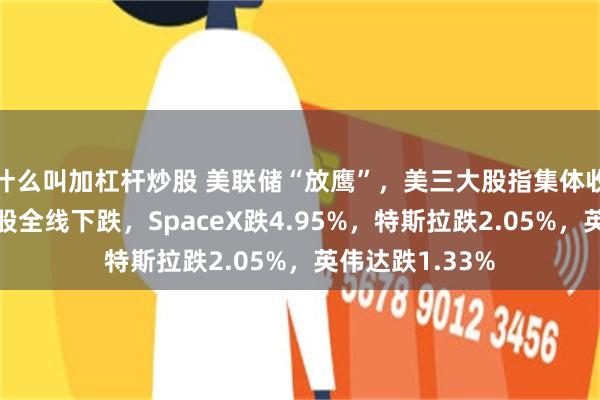 什么叫加杠杆炒股 美联储“放鹰”，美三大股指集体收跌，大型科技股全线下跌，SpaceX跌4.95%，特斯拉跌2.05%，英伟达跌1.33%