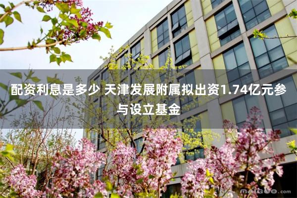 配资利息是多少 天津发展附属拟出资1.74亿元参与设立基金