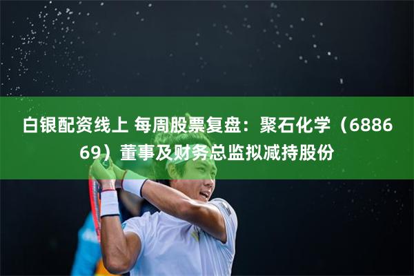 白银配资线上 每周股票复盘：聚石化学（688669）董事及财务总监拟减持股份