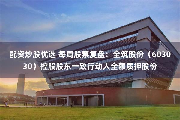 配资炒股优选 每周股票复盘：全筑股份（603030）控股股东一致行动人全额质押股份