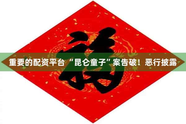 重要的配资平台 “昆仑童子”案告破！恶行披露