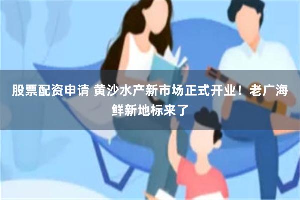 股票配资申请 黄沙水产新市场正式开业！老广海鲜新地标来了