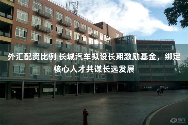 外汇配资比例 长城汽车拟设长期激励基金，绑定核心人才共谋长远发展