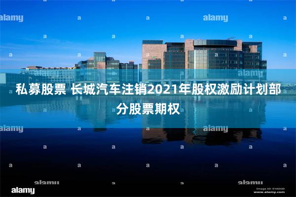 私募股票 长城汽车注销2021年股权激励计划部分股票期权