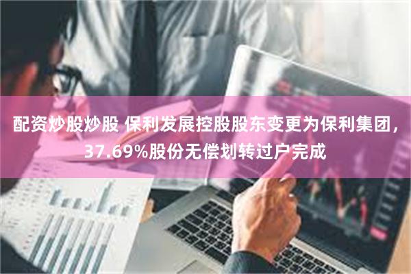 配资炒股炒股 保利发展控股股东变更为保利集团，37.69%股份无偿划转过户完成