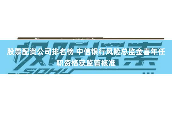股票配资公司排名榜 中信银行风险总监金喜年任职资格获监管核准