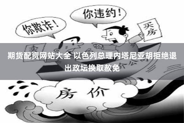 期货配资网站大全 以色列总理内塔尼亚胡拒绝退出政坛换取赦免