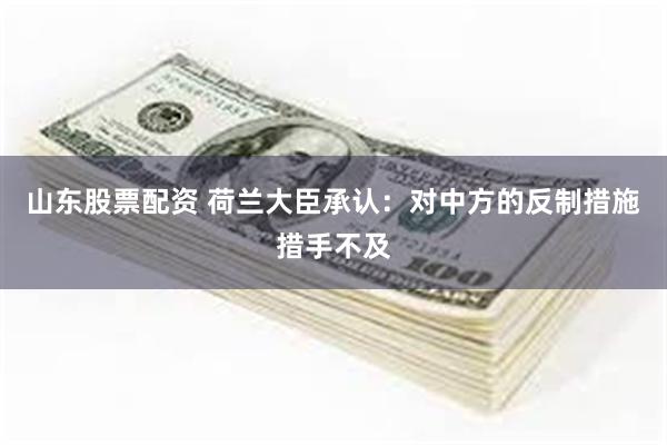山东股票配资 荷兰大臣承认：对中方的反制措施措手不及