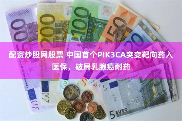 配资炒股网股票 中国首个PIK3CA突变靶向药入医保，破局乳腺癌耐药