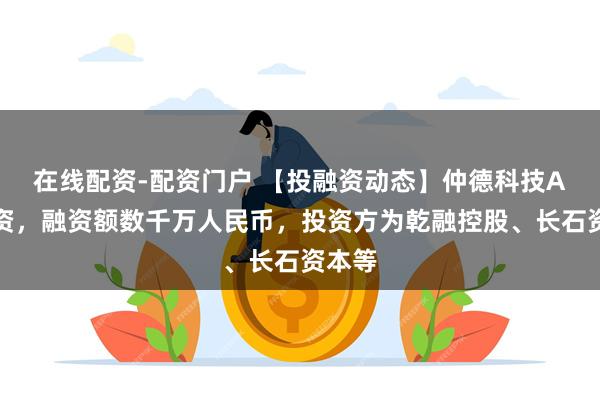 在线配资-配资门户 【投融资动态】仲德科技A轮融资，融资额数千万人民币，投资方为乾融控股、长石资本等
