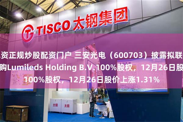 配资正规炒股配资门户 三安光电(600703)披露拟联合境外投资人收购Lumileds Holding B.V.100%股权,12月26日股价上涨1.31%