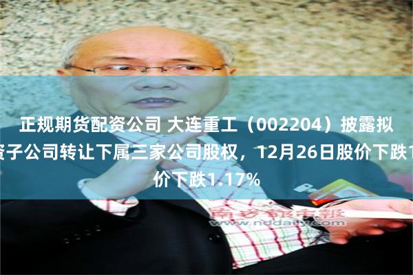 正规期货配资公司 大连重工（002204）披露拟向全资子公司转让下属三家公司股权，12月26日股价下跌1.17%