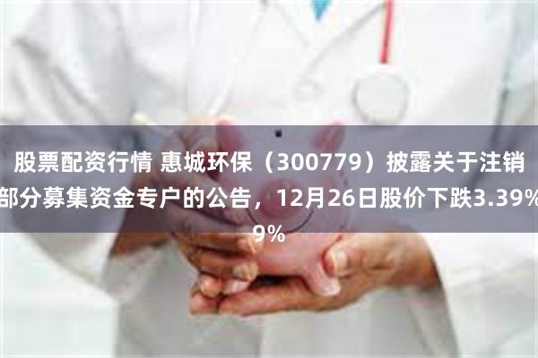 股票配资行情 惠城环保（300779）披露关于注销部分募集资金专户的公告，12月26日股价下跌3.39%