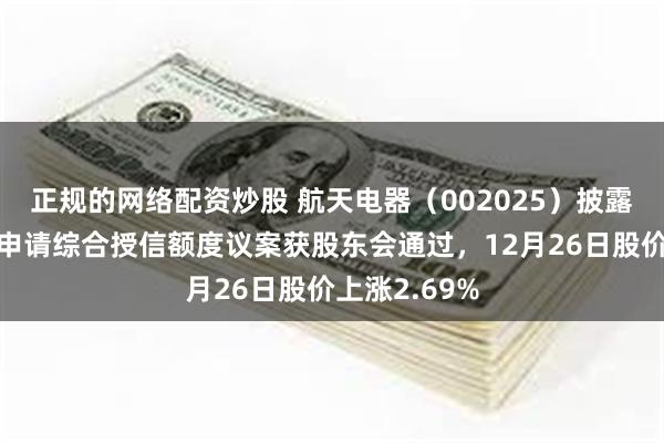 正规的网络配资炒股 航天电器（002025）披露公司向银行申请综合授信额度议案获股东会通过，12月26日股价上涨2.69%