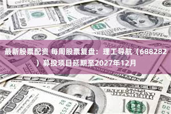 最新股票配资 每周股票复盘：理工导航（688282）募投项目延期至2027年12月