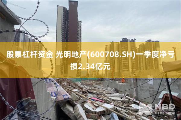股票杠杆资金 光明地产(600708.SH)一季度净亏损2.34亿元