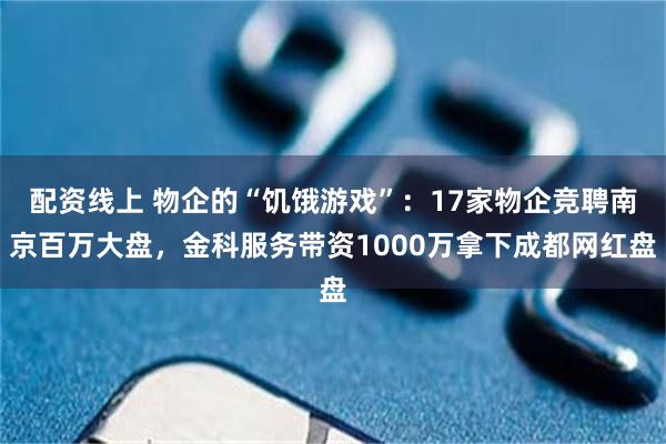 配资线上 物企的“饥饿游戏”：17家物企竞聘南京百万大盘，金科服务带资1000万拿下成都网红盘